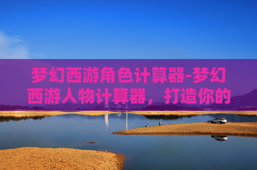 梦幻西游角色计算器-梦幻西游人物计算器，打造你的专属角色