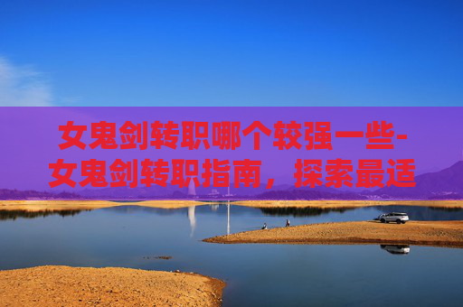 女鬼剑转职哪个较强一些-女鬼剑转职指南,探索最适合你的职业选择 女鬼剑转职哪个较强一些-女鬼剑转职指南,探索最适合你的职业选择