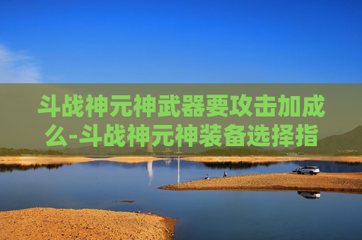 斗战神元神武器要攻击加成么-斗战神元神装备选择指南，如何打造你的强力战斗阵容