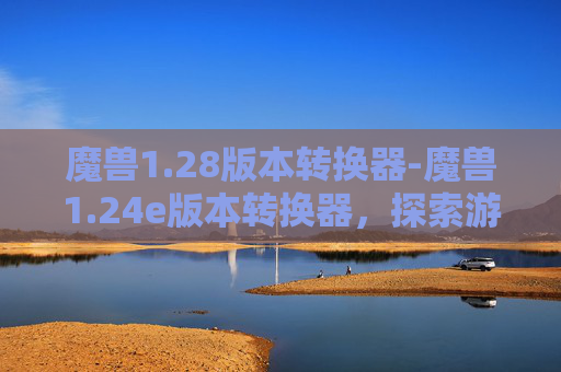 魔兽1.28版本转换器-魔兽1.24e版本转换器，探索游戏世界的新维度