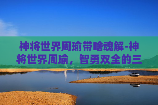 神将世界周瑜带啥魂解-神将世界周瑜,智勇双全的三国英豪 神将世界周瑜带啥魂解-神将世界周瑜,智勇双全的三国英豪