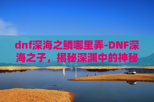 dnf深海之鳞哪里弄-DNF深海之子,揭秘深渊中的神秘力量 dnf深海之鳞哪里弄-DNF深海之子,揭秘深渊中的神秘力量