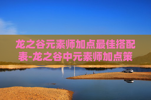 龙之谷元素师加点最佳搭配表-龙之谷中元素师加点策略全解析