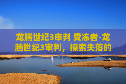 龙腾世纪3审判 受冻者-龙腾世纪3审判,探索失落的王国,揭开真相的面纱