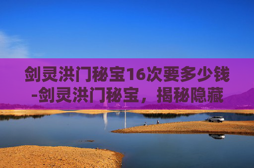 剑灵洪门秘宝16次要多少钱-剑灵洪门秘宝，揭秘隐藏在游戏深处的传奇宝藏