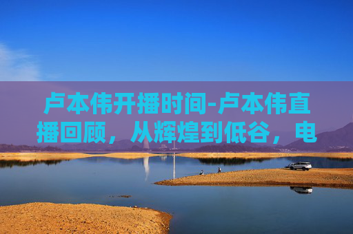卢本伟开播时间-卢本伟直播回顾,从辉煌到低谷,电竞圈的传奇人物 卢本伟开播时间-卢本伟直播回顾,从辉煌到低谷,电竞圈的传奇人物