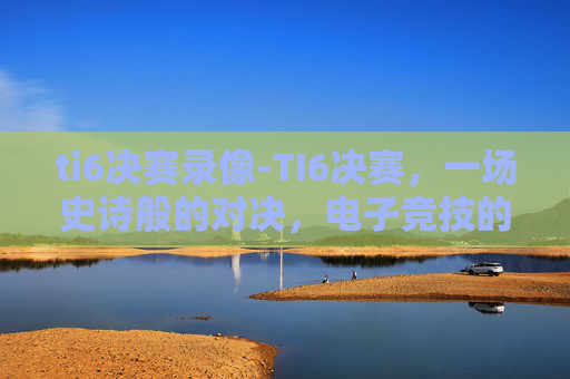 ti6决赛录像-TI6决赛，一场史诗般的对决，电子竞技的巅峰之战