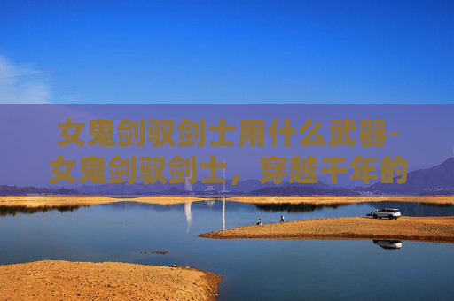 女鬼剑驭剑士用什么武器-女鬼剑驭剑士,穿越千年的剑魂之旅 女鬼剑驭剑士用什么武器-女鬼剑驭剑士,穿越千年的剑魂之旅