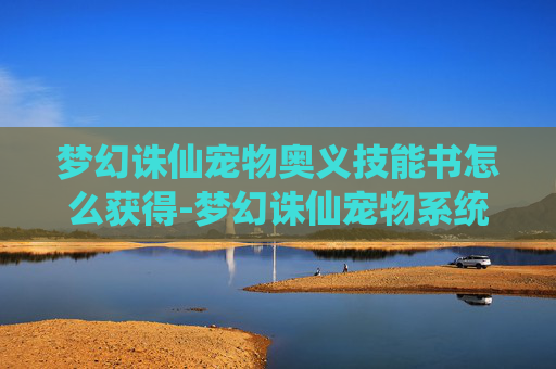 梦幻诛仙宠物奥义技能书怎么获得-梦幻诛仙宠物系统深度解析，如何培养你的忠实伙伴？