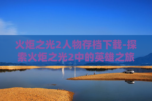 火炬之光2人物存档下载-探索火炬之光2中的英雄之旅,人物存档的奥秘 火炬之光2人物存档下载-探索火炬之光2中的英雄之旅,人物存档的奥秘