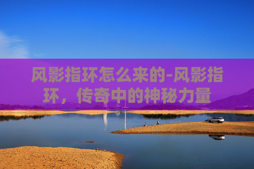 风影指环怎么来的-风影指环,传奇中的神秘力量 风影指环怎么来的-风影指环,传奇中的神秘力量