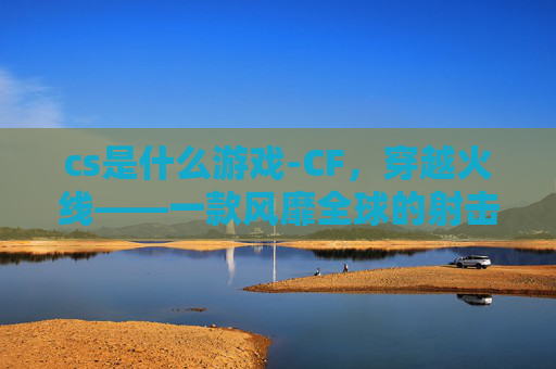 cs是什么游戏-CF,穿越火线——一款风靡全球的射击游戏