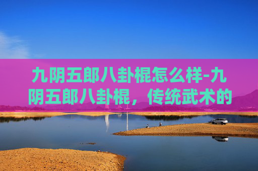 九阴五郎八卦棍怎么样-九阴五郎八卦棍,传统武术的瑰宝与现代传承 九阴五郎八卦棍怎么样-九阴五郎八卦棍,传统武术的瑰宝与现代传承