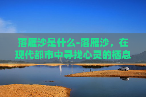 落雁沙是什么-落雁沙,在现代都市中寻找心灵的栖息地 落雁沙是什么-落雁沙,在现代都市中寻找心灵的栖息地