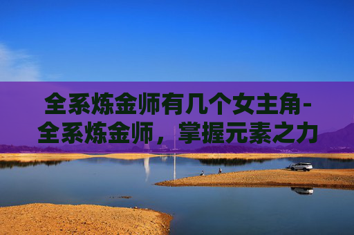 全系炼金师有几个女主角-全系炼金师，掌握元素之力，解锁神秘世界的秘密