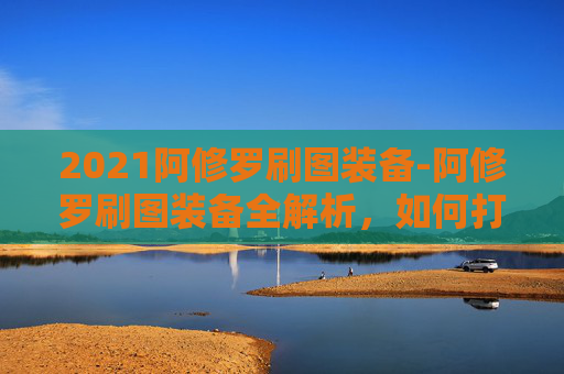 2021阿修罗刷图装备-阿修罗刷图装备全解析,如何打造你的专属战斗利器 2021阿修罗刷图装备-阿修罗刷图装备全解析,如何打造你的专属战斗利器