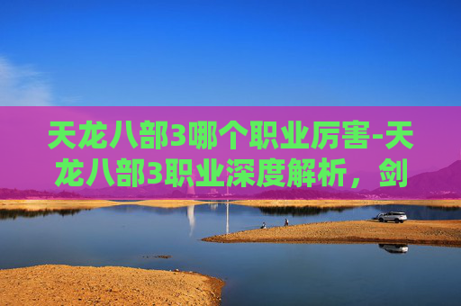 天龙八部3哪个职业厉害-天龙八部3职业深度解析,剑客、武当、逍遥与少林的独到之处 天龙八部3哪个职业厉害-天龙八部3职业深度解析,剑客、武当、逍遥与少林的独到之处
