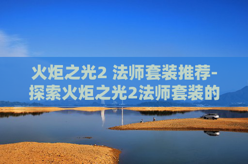 火炬之光2 法师套装推荐-探索火炬之光2法师套装的奥秘