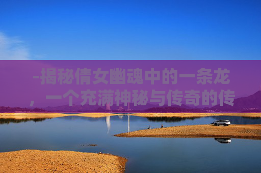 -揭秘倩女幽魂中的一条龙,一个充满神秘与传奇的传说 -揭秘倩女幽魂中的一条龙,一个充满神秘与传奇的传说