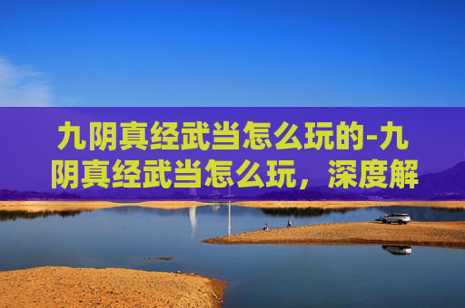 九阴真经武当怎么玩的-九阴真经武当怎么玩,深度解析与实战技巧 九阴真经武当怎么玩的-九阴真经武当怎么玩,深度解析与实战技巧