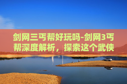 剑网三丐帮好玩吗-剑网3丐帮深度解析,探索这个武侠世界中的传奇门派 剑网三丐帮好玩吗-剑网3丐帮深度解析,探索这个武侠世界中的传奇门派