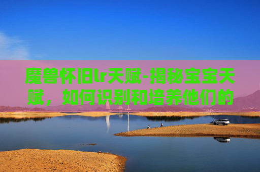 魔兽怀旧lr天赋-揭秘宝宝天赋,如何识别和培养他们的独特才能