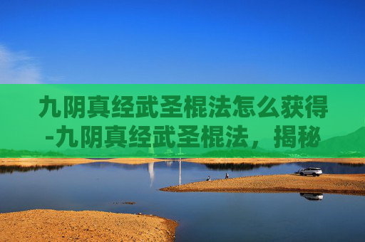九阴真经武圣棍法怎么获得-九阴真经武圣棍法，揭秘武侠世界中的绝世武功