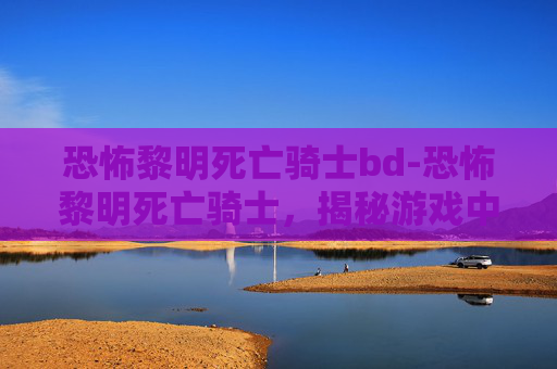 恐怖黎明死亡骑士bd-恐怖黎明死亡骑士,揭秘游戏中的终极战士 恐怖黎明死亡骑士bd-恐怖黎明死亡骑士,揭秘游戏中的终极战士