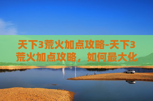 天下3荒火加点攻略-天下3荒火加点攻略，如何最大化你的输出与生存能力