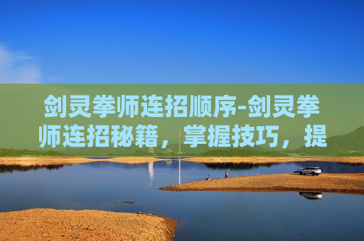 剑灵拳师连招顺序-剑灵拳师连招秘籍，掌握技巧，提升战斗效率