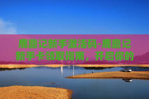 鹿鼎记新手激活码-鹿鼎记新手卡领取指南,开启你的武侠之旅 鹿鼎记新手激活码-鹿鼎记新手卡领取指南,开启你的武侠之旅
