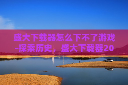 盛大下载器怎么下不了游戏-探索历史,盛大下载器2010的辉煌与变迁 盛大下载器怎么下不了游戏-探索历史,盛大下载器2010的辉煌与变迁