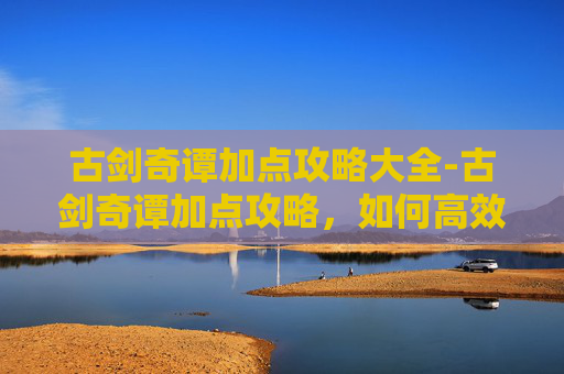 古剑奇谭加点攻略大全-古剑奇谭加点攻略，如何高效分配角色属性以提升战斗效率