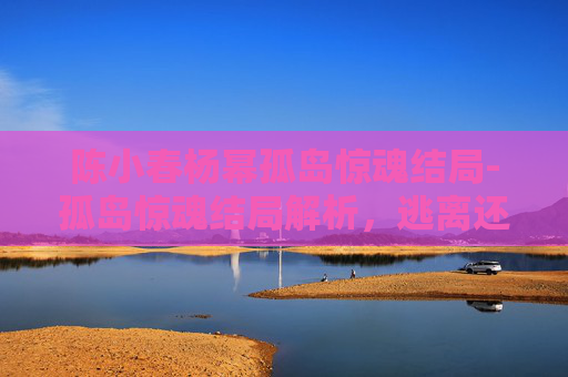 陈小春杨幂孤岛惊魂结局-孤岛惊魂结局解析,逃离还是被囚禁? 陈小春杨幂孤岛惊魂结局-孤岛惊魂结局解析,逃离还是被囚禁?