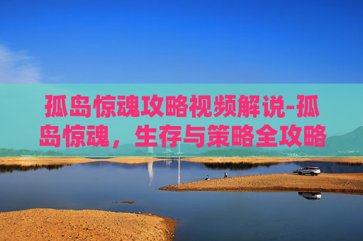 孤岛惊魂攻略视频解说-孤岛惊魂，生存与策略全攻略