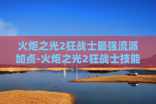 火炬之光2狂战士最强流派加点-火炬之光2狂战士技能加点图攻略 火炬之光2狂战士最强流派加点-火炬之光2狂战士技能加点图攻略
