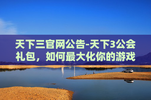 天下三官网公告-天下3公会礼包,如何最大化你的游戏体验 天下三官网公告-天下3公会礼包,如何最大化你的游戏体验