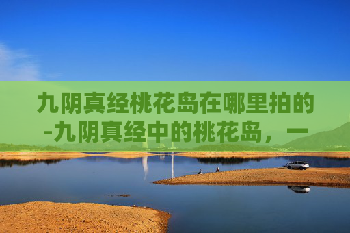 九阴真经桃花岛在哪里拍的-九阴真经中的桃花岛,一个隐藏在江湖深处的神秘之地 九阴真经桃花岛在哪里拍的-九阴真经中的桃花岛,一个隐藏在江湖深处的神秘之地