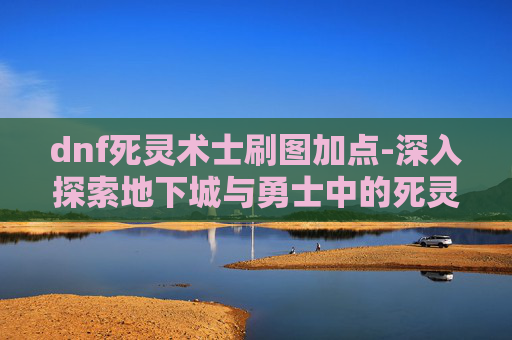 dnf死灵术士刷图加点-深入探索地下城与勇士中的死灵术士——刷图技巧与装备搭配