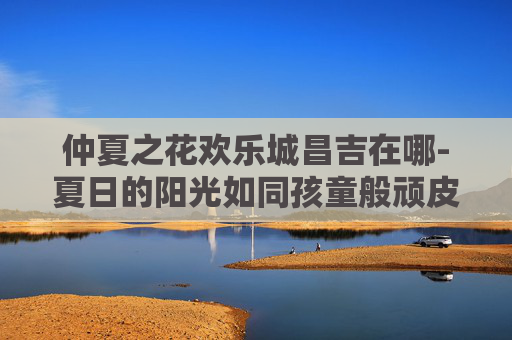 仲夏之花欢乐城昌吉在哪-夏日的阳光如同孩童般顽皮,透过树叶的缝隙,洒落在大地上,形成斑驳陆离的光点。在这个充满活力的季节里,我发现了一朵独特的花朵——仲夏之花。它不仅美丽动人,更承载着对生命、自然和希望的独特理解