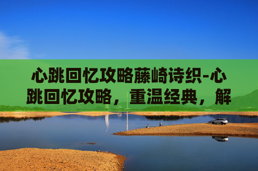 心跳回忆攻略藤崎诗织-心跳回忆攻略，重温经典，解锁游戏新境界