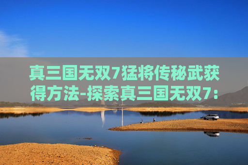 真三国无双7猛将传秘武获得方法-探索真三国无双7:猛将传的深度与魅力 真三国无双7猛将传秘武获得方法-探索真三国无双7:猛将传的深度与魅力