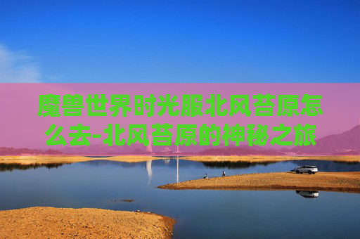 魔兽世界时光服北风苔原怎么去-北风苔原的神秘之旅,探索未知的自然奇观 魔兽世界时光服北风苔原怎么去-北风苔原的神秘之旅,探索未知的自然奇观