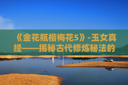 《金花瓶楷梅花5》-玉女真经——揭秘古代修炼秘法的神秘面纱 《金花瓶楷梅花5》-玉女真经——揭秘古代修炼秘法的神秘面纱