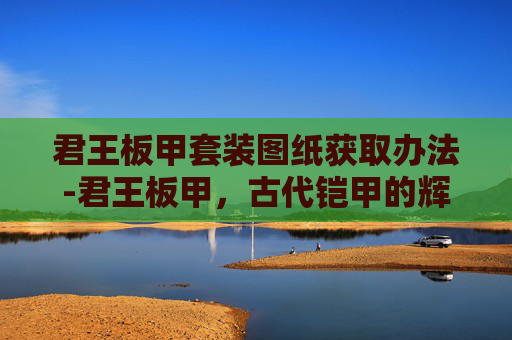 君王板甲套装图纸获取办法-君王板甲，古代铠甲的辉煌与现代的启示