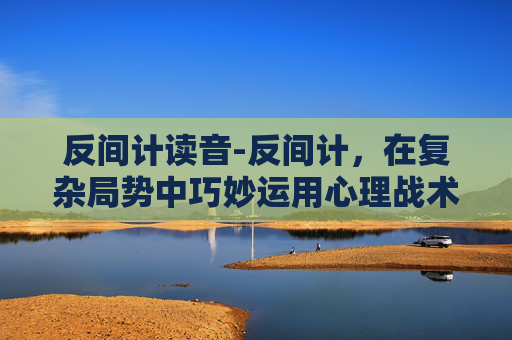 反间计读音-反间计，在复杂局势中巧妙运用心理战术