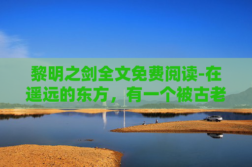 黎明之剑全文免费阅读-在遥远的东方,有一个被古老传说笼罩的神秘国度。这里,时间仿佛停滞,只有那把传说中的黎明之剑才能揭开历史的迷雾,引领人们走向光明的未来 黎明之剑全文免费阅读-在遥远的东方,有一个被古老传说笼罩的神秘国度。这里,时间仿佛停滞,只有那把传说中的黎明之剑才能揭开历史的迷雾,引领人们走向光明的未来