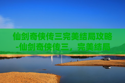 仙剑奇侠传三完美结局攻略-仙剑奇侠传三,完美结局的追寻与解读