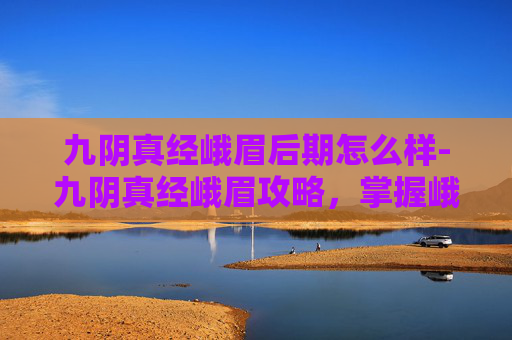 九阴真经峨眉后期怎么样-九阴真经峨眉攻略，掌握峨眉派精髓，成为武林高手