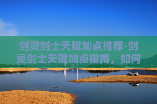 剑灵剑士天赋加点推荐-剑灵剑士天赋加点指南，如何最大化你的战斗力